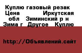 Куплю газовый резак › Цена ­ 6 000 - Иркутская обл., Зиминский р-н, Зима г. Другое » Куплю   